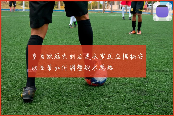 皇马欧冠失利后更衣室反应揭秘安切洛蒂如何调整战术思路
