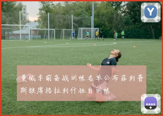 曼城季前备战训练名单公布菲利普斯缺席格拉利什独自训练