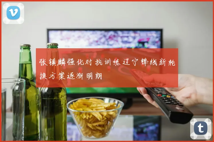 张镇麟强化对抗训练辽宁锋线新轮换方案逐渐明朗