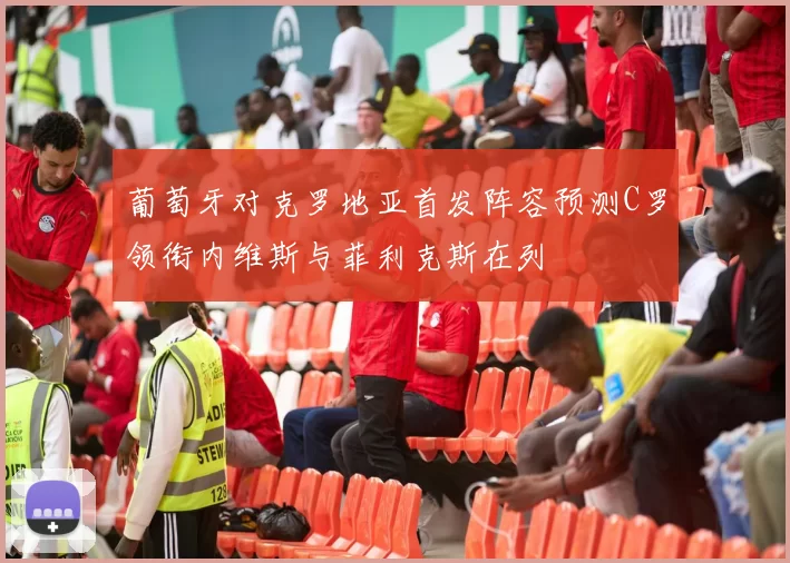 葡萄牙对克罗地亚首发阵容预测C罗领衔内维斯与菲利克斯在列