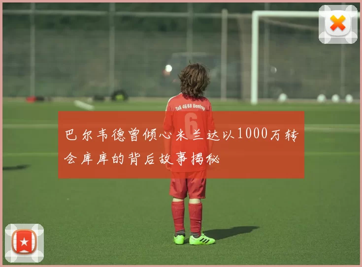 巴尔韦德曾倾心米兰达以1000万转会库库的背后故事揭秘