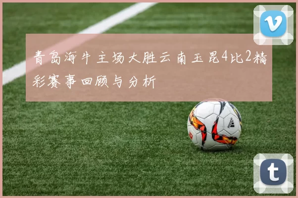 青岛海牛主场大胜云南玉昆4比2精彩赛事回顾与分析
