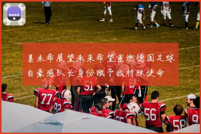 基米希展望未来希望重燃德国足球自豪感队长身份赋予我特殊使命