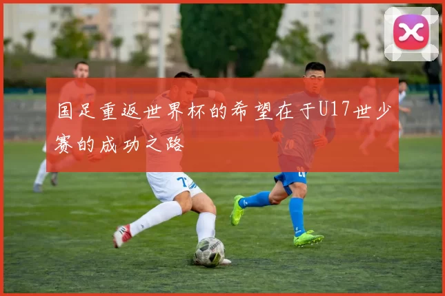 国足重返世界杯的希望在于U17世少赛的成功之路