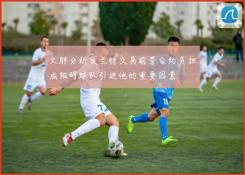 文胖分析莫兰特交易前景合约负担成阻碍球队引进他的重要因素