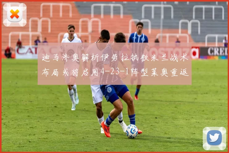 迪马济奥解析伊劳拉执教米兰战术布局或将启用4-23-1阵型莱奥重返左边锋位置