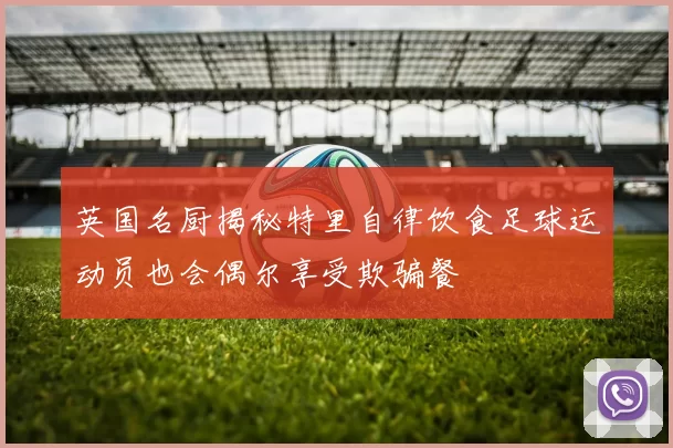 英国名厨揭秘特里自律饮食足球运动员也会偶尔享受欺骗餐