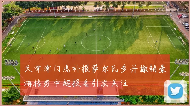 天津津门虎补报萨尔瓦多并撤销豪梅格劳中超报名引发关注