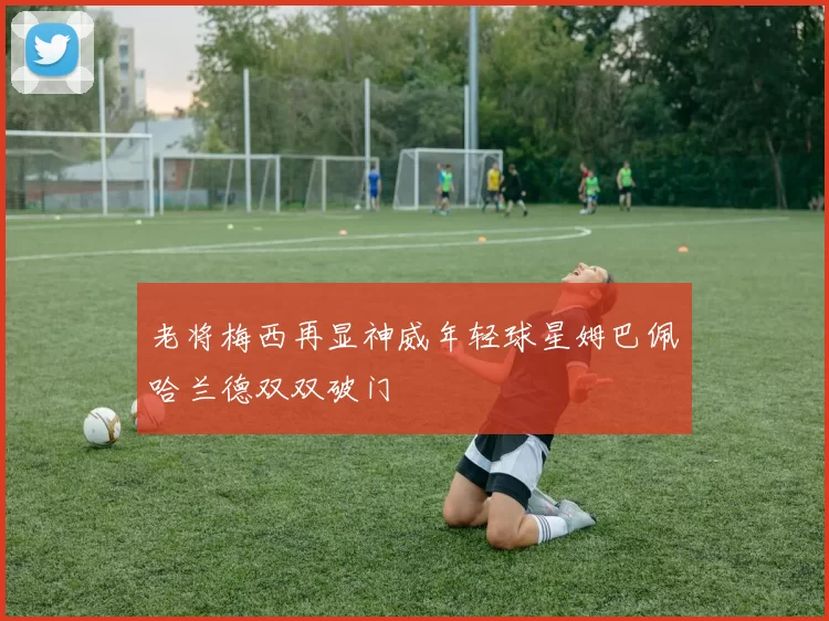 老将梅西再显神威年轻球星姆巴佩哈兰德双双破门