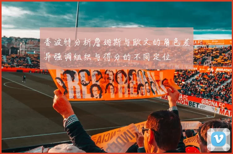 香波特分析詹姆斯与欧文的角色差异强调组织与得分的不同定位