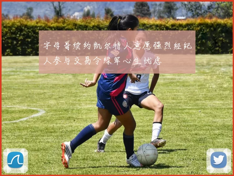 字母哥续约凯尔特人意愿强烈经纪人参与交易令绿军心生忧虑