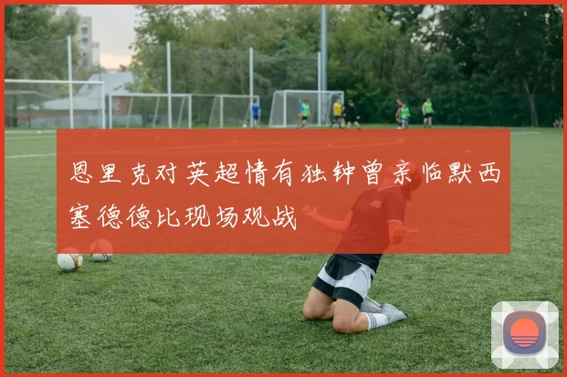 恩里克对英超情有独钟曾亲临默西塞德德比现场观战