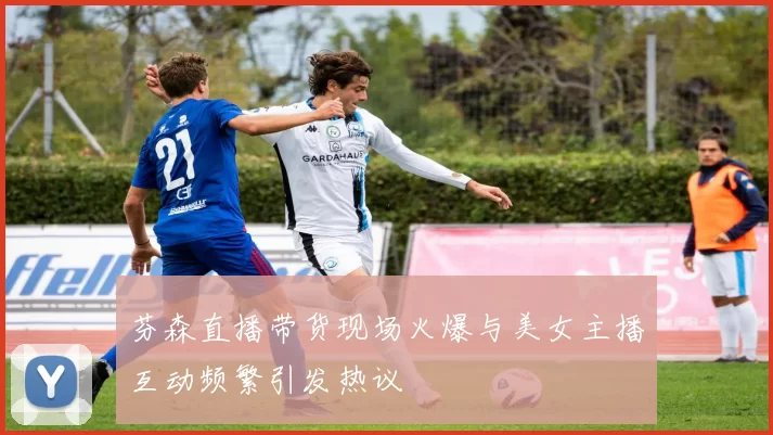 芬森直播带货现场火爆与美女主播互动频繁引发热议