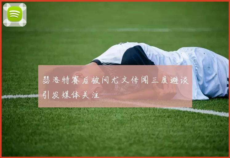瑟洛特赛后被问尤文传闻三度避谈引发媒体关注