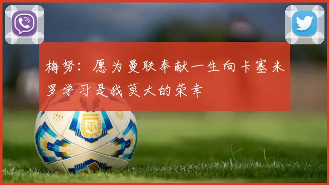 梅努：愿为曼联奉献一生向卡塞米罗学习是我莫大的荣幸
