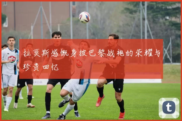 拉莫斯感慨身披巴黎战袍的荣耀与珍贵回忆