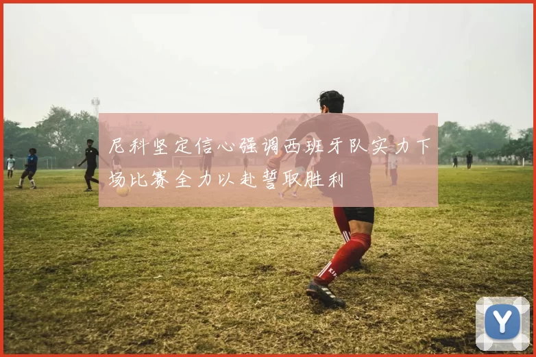 尼科坚定信心强调西班牙队实力下场比赛全力以赴誓取胜利
