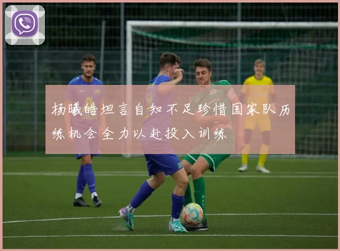 杨曦皓坦言自知不足珍惜国家队历练机会全力以赴投入训练