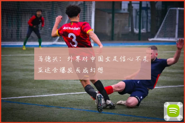 马德兴：外界对中国女足信心不足亚运会爆发或成幻想