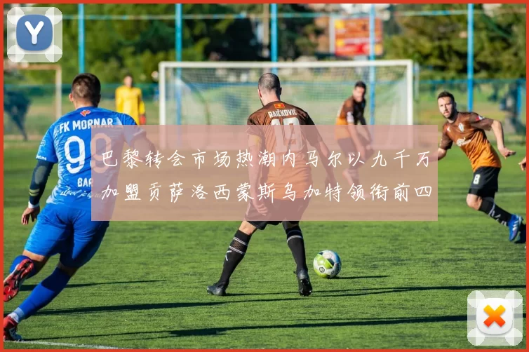 巴黎转会市场热潮内马尔以九千万加盟贡萨洛西蒙斯乌加特领衔前四