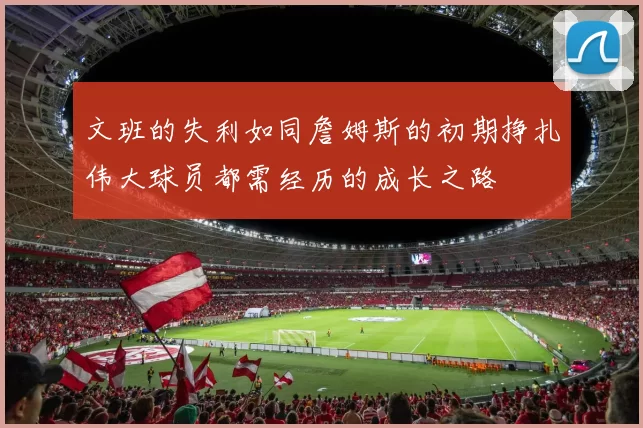 文班的失利如同詹姆斯的初期挣扎伟大球员都需经历的成长之路