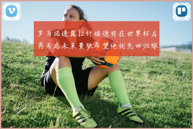 罗马诺透露拉什福德将在世界杯后再考虑未来曼联希望他优先回归球队